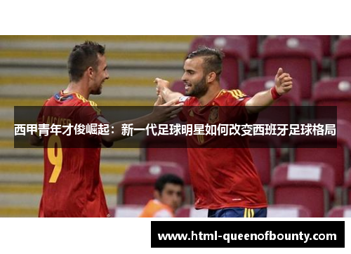 西甲青年才俊崛起:新一代足球明星如何改变西班牙足球格局 西甲青年才俊崛起:新一代足球明星如何改变西班牙足球格局