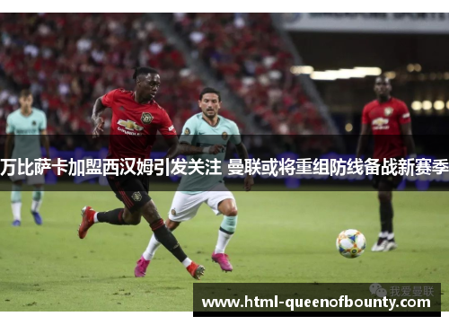 万比萨卡加盟西汉姆引发关注 曼联或将重组防线备战新赛季