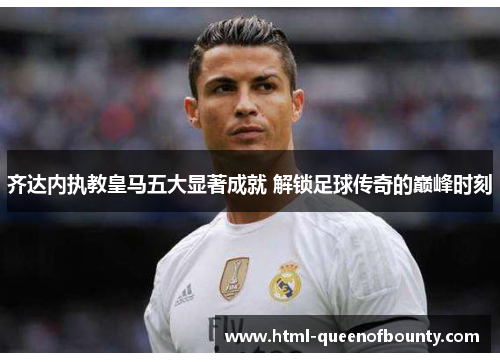 齐达内执教皇马五大显著成就 解锁足球传奇的巅峰时刻