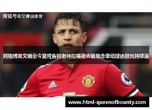 阿格博发文暗示今夏或告别老特拉福德去留悬念牵动球迷担忧持续温